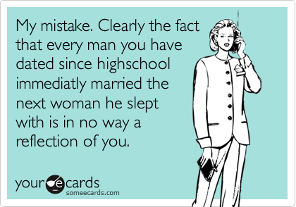 My mistake. Clearly the fact
that every man you have
dated since highschool
immediatly married the
next woman he slept
with is in no way a
reflection of you.