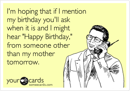I'm hoping that if I mention
my birthday you'll ask
when it is and I might
hear "Happy Birthday,"
from someone other
than my mother
tomorrow.