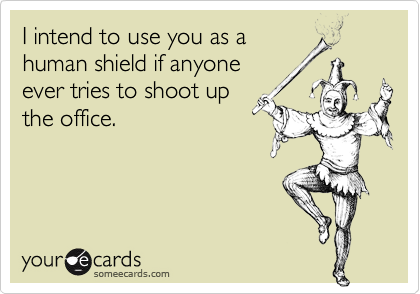 I intend to use you as a
human shield if anyone
ever tries to shoot up
the office.