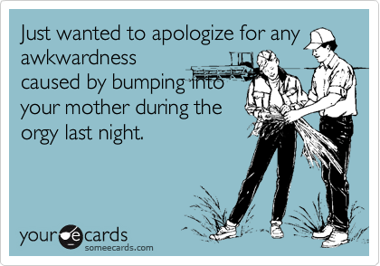 Just wanted to apologize for any
awkwardness
caused by bumping into
your mother during the
orgy last night.