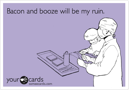 Bacon and booze will be my ruin.