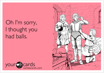 Oh I'm sorry, I thought you had balls.