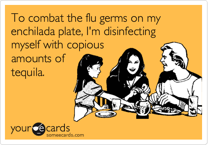 To combat the flu germs on my enchilada plate, I'm disinfecting myself with copiousamounts oftequila.
