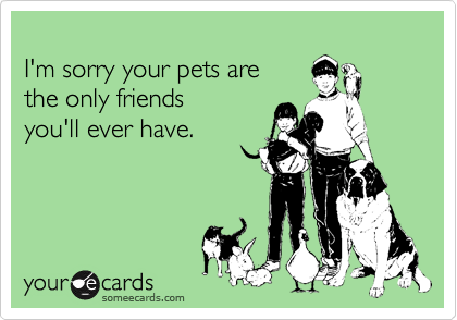 
I'm sorry your pets are
the only friends 
you'll ever have.
