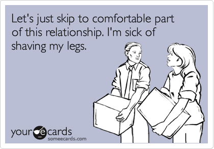 Let's just skip to comfortable part of this relationship. I'm sick of shaving my legs.