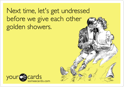 Next time, let's get undressed before we give each other
golden showers.