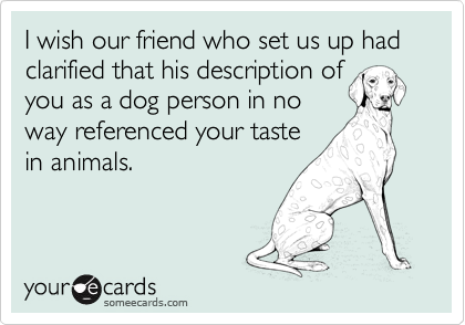 I wish our friend who set us up had clarified that his description of
you as a dog person in no 
way referenced your taste
in animals.