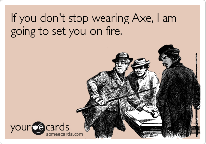 If you don't stop wearing Axe, I am going to set you on fire.