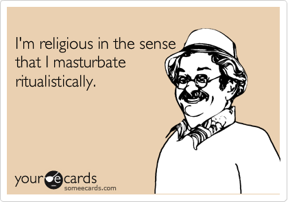 
I'm religious in the sense
that I masturbate
ritualistically.