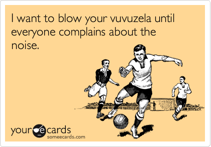 I want to blow your vuvuzela until everyone complains about the noise.
