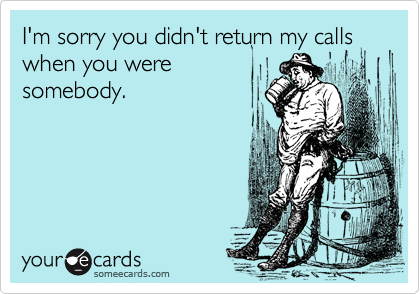 I'm sorry you didn't return my calls when you were
somebody.
