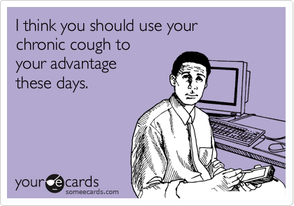I think you should use your
chronic cough to
your advantage
these days.