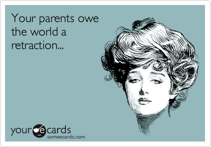 Your parents owe
the world a
retraction...