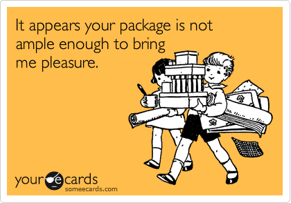 It appears your package is not ample enough to bringme pleasure.