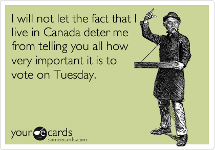 I will not let the fact that Ilive in Canada deter mefrom telling you all howvery important it is to vote on Tuesday.