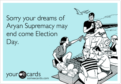 
Sorry your dreams of
Aryan Supremacy may
end come Election
Day.