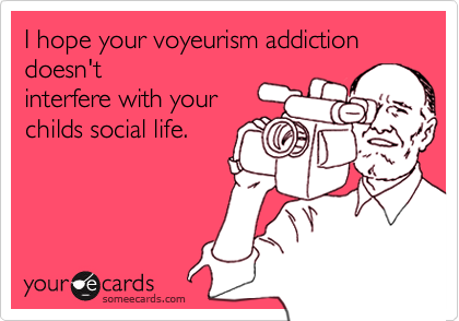 I hope your voyeurism addiction doesn'tinterfere with yourchilds social life.