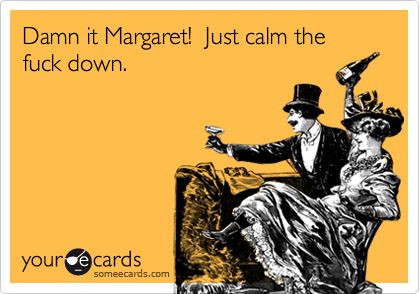 Damn it Margaret!  Just calm the fuck down.