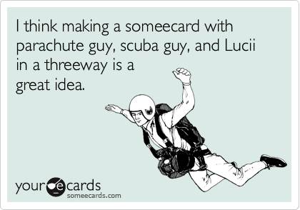 I think making a someecard with parachute guy, scuba guy, and Lucii in a threeway is a
great idea.