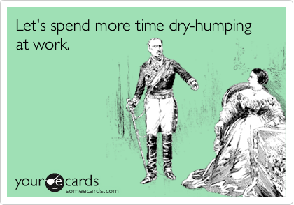 Let's spend more time dry-humping at work.