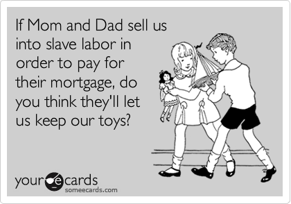 If Mom and Dad sell us
into slave labor in
order to pay for
their mortgage, do
you think they'll let
us keep our toys?