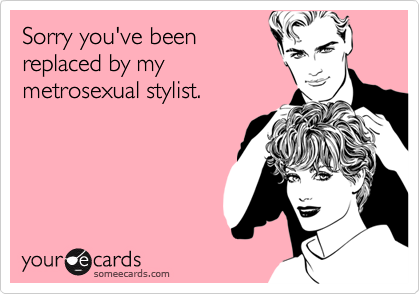 Sorry you've been
replaced by my 
metrosexual stylist.