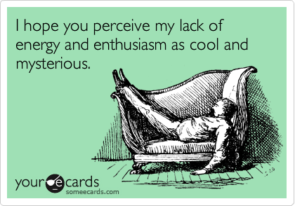 I hope you perceive my lack of energy and enthusiasm as cool and mysterious.