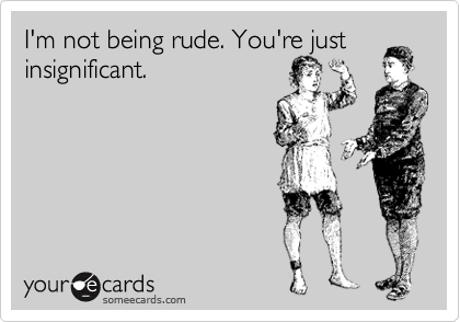 I'm not being rude. You're just insignificant.