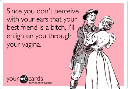 Since you don't perceive
with your ears that your
best friend is a bitch, I'll 
enlighten you through
your vagina.