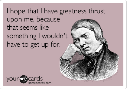 I hope that I have greatness thrust upon me, because
that seems like
something I wouldn't
have to get up for.