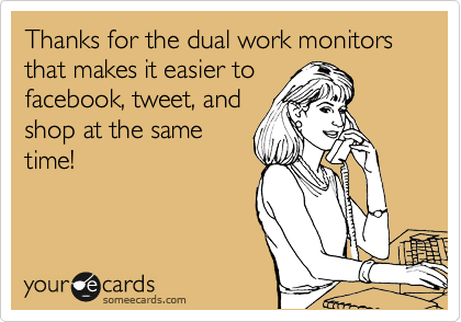 Thanks for the dual work monitors that makes it easier to
facebook, tweet, and
shop at the same
time!
