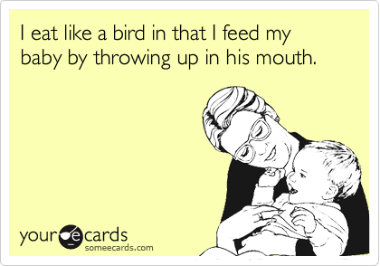 I eat like a bird in that I feed my baby by throwing up in his mouth.