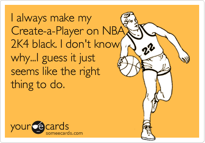 I always make my
Create-a-Player on NBA  
2K4 black. I don't know
why...I guess it just
seems like the right
thing to do.