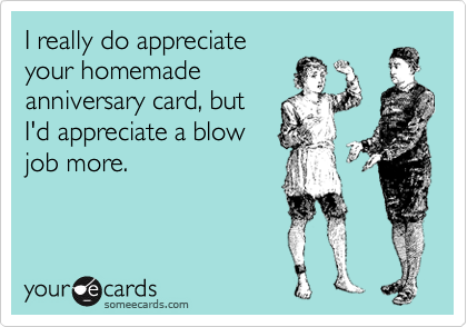 I really do appreciate
your homemade
anniversary card, but
I'd appreciate a blow
job more.