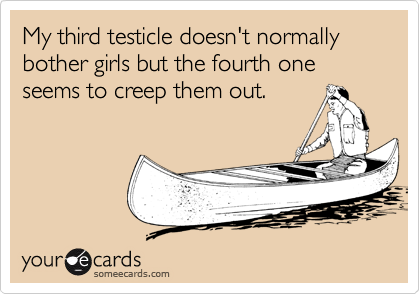My third testicle doesn't normally bother girls but the fourth one 
seems to creep them out.