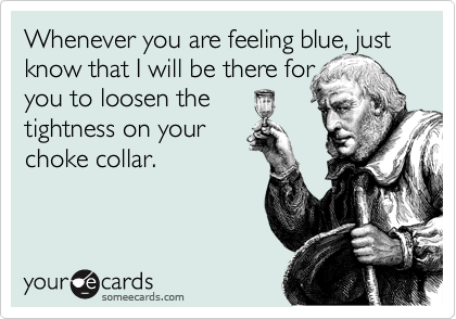 Whenever you are feeling blue, just know that I will be there for 
you to loosen the 
tightness on your
choke collar.