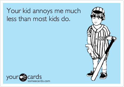 Your kid annoys me much
less than most kids do.