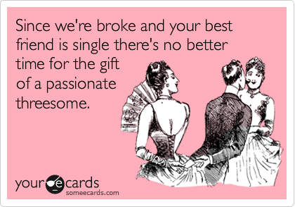 Since we're broke and your best friend is single there's no better time for the giftof a passionatethreesome.