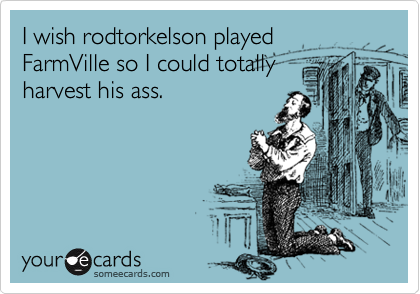 I wish rodtorkelson played
FarmVille so I could totally
harvest his ass.