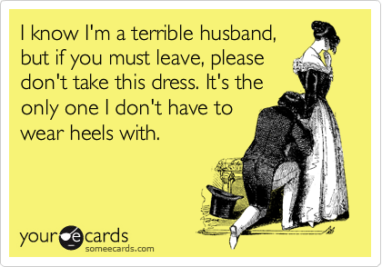 I know I'm a terrible husband,
but if you must leave, please
don't take this dress. It's the
only one I don't have to
wear heels with.