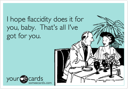 
I hope flaccidity does it for
you, baby.  That's all I've
got for you.