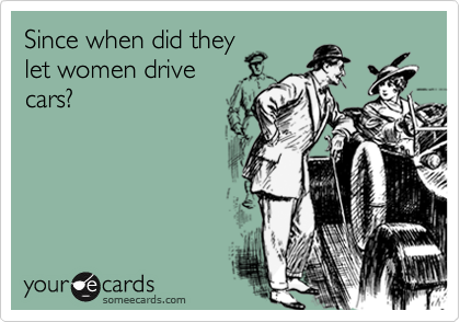 Since when did they
let women drive
cars?