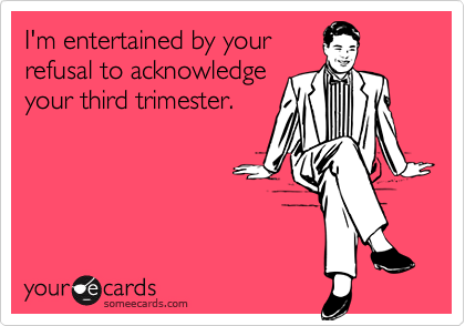 I'm entertained by yourrefusal to acknowledgeyour third trimester.