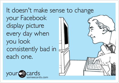 It doesn't make sense to change your Facebook
display picture
every day when
you look
consistently bad in
each one.