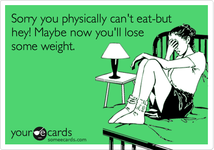 Sorry you physically can't eat-but
hey! Maybe now you'll lose
some weight.