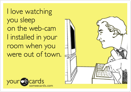 I love watching 
you sleep 
on the web-cam 
I installed in your
room when you 
were out of town.