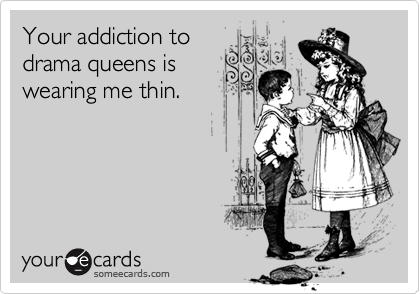 Your addiction to
drama queens is
wearing me thin.

