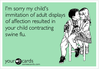 I'm sorry my child's
immitation of adult displays
of affection resulted in
your child contracting
swine flu.