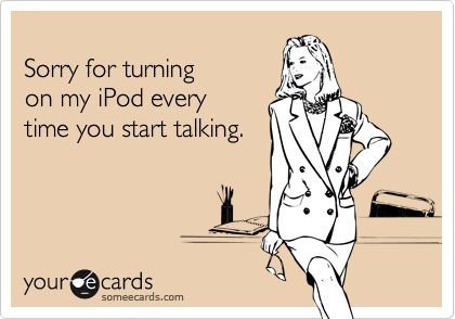 Sorry for turning on my iPod every time you start talking.
