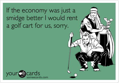 If the economy was just a
smidge better I would rent
a golf cart for us, sorry.